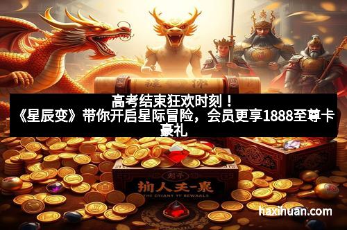 高考结束狂欢时刻！《星辰变》带你开启星际冒险，会员更享1888至尊卡豪礼